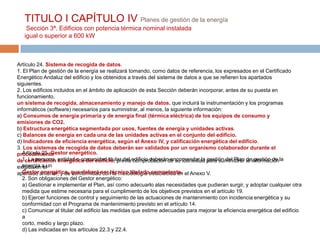 TITULO I CAPÍTULO IV Planes de gestión de la energía
    Sección 3ª. Edificios con potencia térmica nominal instalada
   igual o superior a 600 kW



Artículo 24. Sistema de recogida de datos.
1. El Plan de gestión de la energía se realizará tomando, como datos de referencia, los expresados en el Certificado
Energético Andaluz del edificio y los obtenidos a través del sistema de datos a que se refieren los apartados
siguientes.
2. Los edificios incluidos en el ámbito de aplicación de esta Sección deberán incorporar, antes de su puesta en
funcionamiento,
un sistema de recogida, almacenamiento y manejo de datos, que incluirá la instrumentación y los programas
informáticos (software) necesarios para suministrar, al menos, la siguiente información:
a) Consumos de energía primaria y de energía final (térmica eléctrica) de los equipos de consumo y
emisiones de CO2.
b) Estructura energética segmentada por usos, fuentes de energía y unidades activas.
c) Balances de energía en cada una de las unidades activas en el conjunto del edificio.
d) Indicadores de eficiencia energética, según el Anexo IV, y calificación energética del edificio.
3. Los sistemas de recogida de datos deberán ser validados por un organismo colaborador durante el
   Artículo 25. Gestor energético.
procedimiento
de certificación entidad o comunidad titular del edificio deberán encomendar la para suministrar deinformaciónla
   1. La persona, energética del edificio, previa comprobación de su idoneidad gestión del Plan la gestión de
exigida en a un
   energía el
apartado anterior, y de que deberá ser técnico tituladoestablecida en el Anexo V.
   Gestor energético, conformidad con la metodología competente.
   2. Son obligaciones del Gestor energético:
   a) Gestionar e implementar el Plan, así como adecuarlo alas necesidades que pudieran surgir, y adoptar cualquier otra
   medida que estime necesaria para el cumplimiento de los objetivos previstos en el artículo 19.
   b) Ejercer funciones de control y seguimiento de las actuaciones de mantenimiento con incidencia energética y su
   conformidad con el Programa de mantenimiento previsto en el artículo 14.
   c) Comunicar al titular del edificio las medidas que estime adecuadas para mejorar la eficiencia energética del edificio
   a
   corto, medio y largo plazo.
   d) Las indicadas en los artículos 22.3 y 22.4.
 