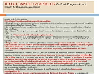 TITULO I, CAPITULO V CAPÍTULO V Certificado Energético Andaluz
Sección 1.ª Disposiciones generales




Artículo 26. Definición y objeto.
El Certificado Energético Andaluz para edificios acreditará:
a) El cumplimiento de las exigencias básicas de aprovechamiento de energías renovables, ahorro y eficiencia energética
establecidas en el Capítulo II de este Título.
b) La calificación de eficiencia energética del edificio o unidad de uso, de conformidad con lo establecido en el Capítulo
III de este Título.
c) La validez del Plan de gestión de la energía del edificio, de conformidad con lo establecido en el Capítulo IV de este
Título.
Artículo 27. Obligatoriedad del Certificado Energético Andaluz.
1. Los edificios incluidos en el ámbito de aplicación del presente Título deberán disponer del «Certificado Energético
Andaluz del proyecto» y del «Certificado Energético Andaluz del edificio terminado», regulados en la Sección 2.ª de este
Capítulo.
2. Ningún edificio incluido en el ámbito de aplicación del presente Título podrá ser construido, ocupado o puesto en
funcionamiento, sin haber obtenido previamente el correspondiente Certificado Energético Andaluz de proyecto
o de edificio terminado, en virtud de lo expresado en el artículo 25 de laLey 2/2007, de 27 de marzo.
3. Los Municipios competentes no otorgarán las licencias de ocupación y primera utilización del edificio,
exigibles de
conformidad con el artículo 169 de la Ley 7/2002, de 17 de diciembre, de Ordenación Urbanística de Andalucía, cuando
la solicitud de licencia no incorpore el correspondiente Certificado Energético Andaluz del edificio terminado.
4. Se prohíbe, en virtud de lo expresado en el artículo 25de la Ley 2/2007, de 27 de marzo, el suministro de energía a
las obras de construcción de edificios y a los edificios incluidos en el ámbito de aplicación del presente Título
que no dispongan del Certificado Energético Andaluz del Proyecto previo ala ejecución de la obra, ni del
Certificado Energético Andaluz del edificio terminado previa a la ocupación del edificio, o del correspondiente
Certificado de exención expedido por quien redacte el proyecto con arreglo al modelo establecido en elAnexo XIV, en el
que se indique que el edificio o modificación
del mismo no está incluido en el ámbito de aplicación de este Reglamento. A estos efectos, las empresas
suministradoras de
productos energéticos deberán exigir la presentación del Certificado Energético Andaluz o, en su caso, del
 