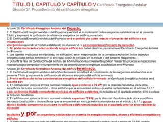 TITULO I, CAPITULO V CAPÍTULO V Certificado Energético Andaluz
    Sección 2ª. Procedimiento de certificación energética




Artículo 28. Certificado Energético Andaluz del Proyecto.
1. El Certificado Energético Andaluz del Proyecto acreditará el cumplimiento de las exigencias establecidas en el presente
Título, y expresará la calificación de eficiencia energética del edificio proyectado.
2. El Certificado Energético Andaluz del Proyecto será expedido por quien redacte el proyecto del edificio o sus
instalaciones
energéticas siguiendo el modelo establecido en el Anexo VI, y se incorporará al Proyecto de ejecución.
3. No podrá iniciarse la construcción de ningún edificio sin haber obtenido previamente el Certificado Energético Andaluz
del Proyecto.
4. Los agentes implicados en el proceso de edificación, serán responsables de la correcta adecuación de los aspectos
energéticos del edificio definidos en el proyecto, según lo indicado en el artículo 7 del presente Reglamento.
5. Durante la fase de construcción del edificio, las Administraciones competentes podrán realizar las pruebas e inspecciones
necesarias para comprobar el cumplimiento de las prescripciones energéticas establecidas en el Proyecto.
Artículo 29. Certificado Energético Andaluz del edificio terminado.
1. El Certificado Energético Andaluz del edificio terminado acreditará el cumplimiento de las exigencias establecidas en el
presente Título, y expresará la calificación de eficiencia energética del edificio terminado.
2. Previa verificación de las características energéticas del edificio terminado, el Certificado Energético Andaluz será
suscrito por:
a) En edificios con potencia térmica nominal instalada igual o inferior a 70 kW: por la dirección facultativa de la obra
en edificios de nueva construcción u otros edificios que se encuentren en los supuestos contemplados en el artículo 2.b.1.º
o por un técnico titulado competente en el caso de edificios existentes no incluidos en el apartado anterior, si no existiese
la dirección facultativa.
b) En edificios con potencia térmica nominal instalada superiora 70 kW: por la dirección facultativa de la obra en edificios
de nueva construcción u otros edificios que se encuentren en los supuestos contemplados en el artículo 2.b.1.º o por un
técnico titulado competente en el caso de edificios existentes no incluidos en el apartado anterior si no existiese la
dirección

facultativa   y por un organismo colaborador en materia de energías renovables, ahorro y eficiencia energética en
edificios.
 