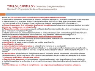 TITULO I, CAPITULO V Certificado Energético Andaluz
       Sección 2ª. Procedimiento de certificación energética


Artículo 33. Variación en la calificación de eficiencia energética del edificio terminado
Si no resultaran coincidentes la calificación de eficiencia energética del proyecto y la del edificio terminado, quien promueva
la obra de edificación o la persona, entidad o comunidad titular del edificio podrá optar, en el plazo de seis meses,
computados desde la fecha de suscripción del certificado de eficiencia energética del edificio terminado, por:
a) Aceptar la asignación de la calificación de eficiencia energética que efectivamente corresponda al edificio terminado,
siempre que no sea menor a la categoría «D».
b) Adoptar las medidas necesarias para que la calificación de eficiencia energética del edificio terminado se corresponda
con la certificación energética del Proyecto.
c) Adoptar las medidas que, no estando contempladas en el Proyecto de ejecución, permitan la asignación de una nueva
calificación de eficiencia energética del edificio terminado, no pudiendo ser ésta menor a la categoría «D».
Artículo 34. Contenido del Certificado Energético Andaluz del edificio terminado.
El Certificado Energético Andaluz del edificio terminados ajustará a las especificaciones contenidas en el Anexo VI y
contendrá, al menos, la siguiente información:
a) Identificación de las personas o entidades que expiden la certificación.
b) Identificación del edificio.
c) Indicación de la normativa energética de aplicación enel momento de su construcción.
d) Indicación de la opción elegida, general o simplificada, en su caso, programa informático de referencia o alternativo
utilizado para obtener la calificación de eficiencia energética, de acuerdo con el artículo 4 del Real Decreto 47/2007, de 19
de enero.
e) Descripción de las características energéticas del edificio, envolvente térmica, instalaciones, condiciones normales
de funcionamiento y ocupación y demás datos utilizados para obtener la calificación de eficiencia energética del edificio.
f) Calificación de eficiencia energética del edificio.
g) Descripción de las pruebas, comprobaciones e inspecciones llevadas a cabo durante la ejecución del edificio, con
la finalidad de establecer la conformidad de la información contenida en el Certificado Energético Andaluz con el edificio
terminado.
h) Verificación de que el edificio da cumplimiento a las exigencias energéticas que le sean de aplicación.
 