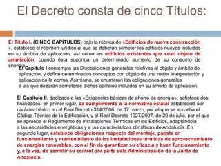 El Decreto consta de cinco Títulos:

El Título I, (CINCO CAPITULOS) bajo la rúbrica de «Edificios de nueva construcción
», establece el régimen jurídico al que se deberán someter los edificios nuevos incluidos
en su ámbito de aplicación, así como los edificios existentes que sean objeto de
ampliación, cuando ésta suponga un determinado aumento de su consumo de
energía.
     El Capítulo I contempla las Disposiciones generales relativas al objeto y ámbito de
     aplicación, y define determinados conceptos con objeto de una mejor interpretación y
     aplicación de la norma. Asimismo, se enumeran las obligaciones generales
     a las que deberán someterse dichos edificios incluidos en su ámbito de aplicación.

   El Capítulo II, dedicado a las «Exigencias básicas de ahorro de energía», satisface dos
   finalidades: en primer lugar, da cumplimiento a la normativa estatal establecida con
   carácter básico en el Real Decreto 314/2006, de 17 marzo, por el que se aprueba el
   Código Técnico de la Edificación, y al Real Decreto 1027/2007, de 20 de julio, por el que
   se aprueba el Reglamento de Instalaciones Térmicas en los Edificios, adaptándola
   a las necesidades energéticas y a las características climáticas de Andalucía. En
   segundo lugar, establece obligaciones respecto del montaje, puesta en
   funcionamiento y mantenimiento de las instalaciones térmicas de aprovechamiento
   de energías renovables, con el fin de garantizar su eficacia y buen funcionamiento
   y, a la vez, de permitir su control por parte dela Administración de la Junta de
   Andalucía.
 