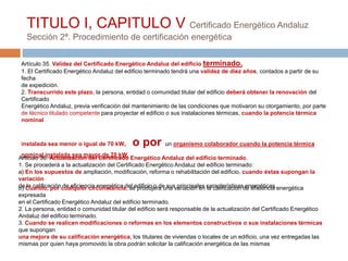 TITULO I, CAPITULO V Certificado Energético Andaluz
   Sección 2ª. Procedimiento de certificación energética

 Artículo 35. Validez del Certificado Energético Andaluz del edificio terminado.
 1. El Certificado Energético Andaluz del edificio terminado tendrá una validez de diez años, contados a partir de su
 fecha
 de expedición.
 2. Transcurrido este plazo, la persona, entidad o comunidad titular del edificio deberá obtener la renovación del
 Certificado
 Energético Andaluz, previa verificación del mantenimiento de las condiciones que motivaron su otorgamiento, por parte
 de técnico titulado competente para proyectar el edificio o sus instalaciones térmicas, cuando la potencia térmica
 nominal



 instalada sea menor o igual de 70 kW,      o por        un organismo colaborador cuando la potencia térmica
 nominal instalada sea mayor de 70 kW.
Artículo 36. Actualización del Certificado Energético Andaluz del edificio terminado.
1. Se procederá a la actualización del Certificado Energético Andaluz del edificio terminado:
a) En los supuestos de ampliación, modificación, reforma o rehabilitación del edificio, cuando éstas supongan la
variación
de Cuando, por cualquier circunstancia, se produjera una variación en característicasde eficiencia energética
b) la calificación de eficiencia energética del edificio o de sus principales la calificación energéticas.
expresada
en el Certificado Energético Andaluz del edificio terminado.
2. La persona, entidad o comunidad titular del edificio será responsable de la actualización del Certificado Energético
Andaluz del edificio terminado.
3. Cuando se realicen modificaciones o reformas en los elementos constructivos o sus instalaciones térmicas
que supongan
una mejora de su calificación energética, los titulares de viviendas o locales de un edificio, una vez entregadas las
mismas por quien haya promovido la obra podrán solicitar la calificación energética de las mismas
 