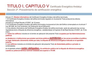 TITULO I, CAPITULO V Certificado Energético Andaluz
  Sección 2ª. Procedimiento de certificación energética


Artículo 37. Efectos informativos del Certificado Energético Andaluz del edificio terminado.
1. El Certificado Energético Andaluz del edificio terminado regulado en el presente Título producirá los efectos
informativos
previstos en el Real Decreto 47/2007, de 19 enero.
2. El Certificado Energético Andaluz del edificio terminados incorporará al Libro del Edificio contemplado en el artículo 7
Ley 38/1999, de 5 de noviembre, de Ordenación de la Edificación.
3. A los efectos informativos del Certificado Energético Andaluz de edificio terminado, serán de aplicación las normas
reguladoras de la «Etiqueta de eficiencia energética», establecidasen el Capítulo III del Real Decreto 47/2007, de 19 de
enero.
4. Todos los edificios incluidos en el ámbito de aplicación del presente Título ocupados por las Administraciones
públicas
en Andalucía o instituciones que presten servicios públicos        exhibirán         en las zonas accesibles al público,
en lugar destacado claramente visible por éste, la etiqueta de eficiencia energética indicada en el apartado
anterior.
5. Los edificios incluidos en el ámbito de aplicación del presente Título de titularidade pública o privada no
contemplados
en el apartado anterior están obligados a la exhibición pública de la etiqueta de eficiencia energética
cuando su potencia térmica nominal instalada sea superior a 70 kW.
 