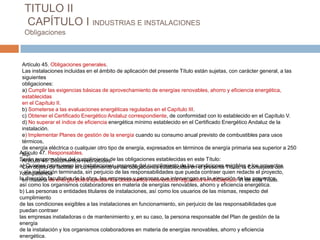 TITULO II
  CAPÍTULO I INDUSTRIAS E INSTALACIONES
  Obligaciones



 Artículo 45. Obligaciones generales.
 Las instalaciones incluidas en el ámbito de aplicación del presente Título están sujetas, con carácter general, a las
 siguientes
 obligaciones:
 a) Cumplir las exigencias básicas de aprovechamiento de energías renovables, ahorro y eficiencia energética,
 establecidas
 en el Capítulo II.
 b) Someterse a las evaluaciones energéticas reguladas en el Capítulo III.
 c) Obtener el Certificado Energético Andaluz correspondiente, de conformidad con lo establecido en el Capítulo V.
 d) No superar el índice de eficiencia energética mínimo establecido en el Certificado Energético Andaluz de la
 instalación.
 e) Implementar Planes de gestión de la energía cuando su consumo anual previsto de combustibles para usos
 térmicos,
 de energía eléctrica o cualquier otro tipo de energía, expresados en términos de energía primaria sea superior a 250
Artículo 47. Responsables.
 tep.
Serán responsables del cumplimiento de las obligaciones establecidas en este Título:
 Artículo 46. Documentos reconocidos.
a) Quienes promuevan el cumplimiento de las obligaciones establecidas encondiciones exigibles a los proyectos
 Con objeto de facilitar las instalaciones, respecto del cumplimiento de las el presente Título, la Consejería con
ycompetencia terminada, sin perjuicio de las responsabilidades que pueda contraer quien redacte el proyecto,
  ala instalación
la dirección facultativa de la obra, las empresas y personas que intervengan en lael Capítulode los este Título.
 en materia de energía podrá aprobar los documentos reconocidos regulados en ejecución VI de proyectos,
así como los organismos colaboradores en materia de energías renovables, ahorro y eficiencia energética.
b) Las personas o entidades titulares de instalaciones, así como los usuarios de las mismas, respecto del
cumplimiento
de las condiciones exigibles a las instalaciones en funcionamiento, sin perjuicio de las responsabilidades que
puedan contraer
las empresas instaladoras o de mantenimiento y, en su caso, la persona responsable del Plan de gestión de la
energía
de la instalación y los organismos colaboradores en materia de energías renovables, ahorro y eficiencia
energética.
 