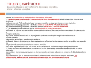 TITULO II, CAPÍTULO II
 Exigencias básicas de aprovechamiento de energías renovables,
 ahorro y eficiencia energética



Artículo 48. Generación de energía térmica con energías renovables.
1. La demanda de agua caliente o calentamiento de otros fluidos térmicos en las instalaciones incluidas en el
ámbito de
aplicación de este Título será cubierta por energías renovables en las proporciones mínimas siguientes:
a) Calentamiento de agua caliente o de fluidos térmicos hasta 75 °C: 30% de la demanda.
b) Calentamiento de agua caliente o de fluidos térmicos hasta 100 °C: 20% de la demanda.
2. Los aportes mínimos anteriores podrán ser disminuidos en los siguientes casos:
a) Cuando se cubra el aporte energético correspondiente mediante el aprovechamiento de procesos de cogeneración
o
energías residuales.
b) Cuando el centro de consumo no disponga de superficie suficiente para integrar las instalaciones de
aprovechamiento
de energías renovables y sus elementos auxiliares.
c) Cuando el centro de consumo no disponga de acceso suficiente a las fuentes de energías renovables, por causa de
su
emplazamiento o existencia de barreras externas al mismo.
d) Cuando el proceso productivo, por causas técnico económicas, no permita integrar energías renovables.
3. En los supuestos a que se refieren los párrafos b), c) y d) del apartado anterior se deberá justificar la inclusión
alternativa
de medidas o elementos que produzcan un ahorro energético térmico o reducción de emisiones de dióxido de carbono
(CO2),
equivalentes a las que se obtendrían mediante la correspondiente instalación de energías renovables, no
admitiéndose, a estos efectos, la implantación de equipos que incorporen efecto Joule
 