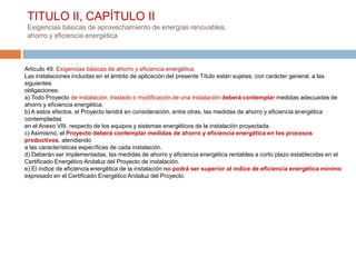 TITULO II, CAPÍTULO II
 Exigencias básicas de aprovechamiento de energías renovables,
 ahorro y eficiencia energética



Artículo 49. Exigencias básicas de ahorro y eficiencia energética.
Las instalaciones incluidas en el ámbito de aplicación del presente Título están sujetas, con carácter general, a las
siguientes
obligaciones:
a) Todo Proyecto de instalación, traslado o modificación de una instalación deberá contemplar medidas adecuadas de
ahorro y eficiencia energética.
b) A estos efectos, el Proyecto tendrá en consideración, entre otras, las medidas de ahorro y eficiencia energética
contempladas
en el Anexo VIII, respecto de los equipos y sistemas energéticos de la instalación proyectada.
c) Asimismo, el Proyecto deberá contemplar medidas de ahorro y eficiencia energética en los procesos
productivos, atendiendo
a las características específicas de cada instalación.
d) Deberán ser implementadas, las medidas de ahorro y eficiencia energética rentables a corto plazo establecidas en el
Certificado Energético Andaluz del Proyecto de instalación.
e) El índice de eficiencia energética de la instalación no podrá ser superior al índice de eficiencia energética mínimo
expresado en el Certificado Energético Andaluz del Proyecto.
 