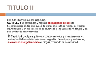 TITULO III
El Título III consta de dos Capítulos.
CAPITULO I se establecen y regulan obligaciones de uso de
biocarburantes en los autobuses de transporte público regular de viajeros
de Andalucía y en los vehículos de titularidad de la Junta de Andalucía y de
sus entidades instrumentales
 .
 El Capítulo II , obliga a quienes producen residuos y a las personas o
 entidades titulares de instalaciones de gestión de residuos y vertederos,
 a valorizar energéticamente el biogás producido en su actividad.
 