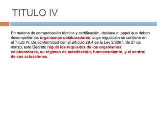 TITULO IV
En materia de comprobación técnica y certificación, destaca el papel que deben
desempeñar los organismos colaboradores, cuya regulación se contiene en
el Título IV. De conformidad con el artículo 29.4 de la Ley 2/2007, de 27 de
marzo, este Decreto regula los requisitos de los organismos
colaboradores, su régimen de acreditación, funcionamiento, y el control
de sus actuaciones.
 