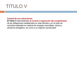 TITULO V

Control de sus actuaciones.
El Título V está dedicado al control e inspección del cumplimiento
de las obligaciones establecidas en este Decreto y en el resto de
normativa aplicable en materia de energías renovables, ahorro y
eficiencia energética, así como a su régimen sancionador.
 