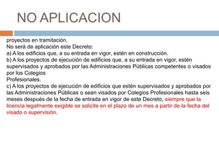NO APLICACION
proyectos en tramitación.
No será de aplicación este Decreto:
a) A los edificios que, a su entrada en vigor, estén en construcción.
b) A los proyectos de ejecución de edificios que, a su entrada en vigor, estén
supervisados y aprobados por las Administraciones Públicas competentes o visados
por los Colegios
Profesionales.
c) A los proyectos de ejecución de edificios que estén supervisados y aprobados por
las Administraciones Públicas o sean visados por Colegios Profesionales hasta seis
meses después de la fecha de entrada en vigor de este Decreto, siempre que la
licencia legalmente exigible se solicite en el plazo de un mes a partir de la fecha del
visado o supervisión.
 