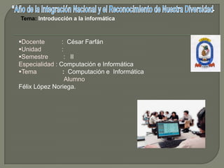 Tema: Introducción a la informática



Docente        : César Farfán
Unidad         :
Semestre        : II
Especialidad : Computación e Informática
Tema           : Computación e Informática
                  Alumno
Félix López Noriega.
 