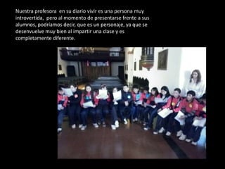 Nuestra profesora en su diario vivir es una persona muy
introvertida, pero al momento de presentarse frente a sus
alumnos, podríamos decir, que es un personaje, ya que se
desenvuelve muy bien al impartir una clase y es
completamente diferente.
 