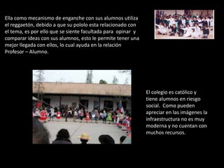 Ella como mecanismo de enganche con sus alumnos utiliza
el reggaetón, debido a que su pololo esta relacionado con
el tema, es por ello que se siente facultada para opinar y
comparar ideas con sus alumnos, esto le permite tener una
mejor llegada con ellos, lo cual ayuda en la relación
Profesor – Alumno.




                                                             El colegio es católico y
                                                             tiene alumnos en riesgo
                                                             social. Como pueden
                                                             apreciar en las imágenes la
                                                             infraestructura no es muy
                                                             moderna y no cuentan con
                                                             muchos recursos.
 