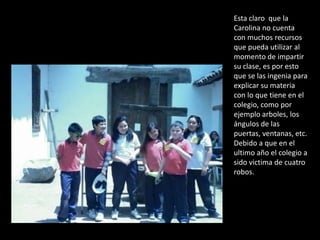 Esta claro que la
Carolina no cuenta
con muchos recursos
que pueda utilizar al
momento de impartir
su clase, es por esto
que se las ingenia para
explicar su materia
con lo que tiene en el
colegio, como por
ejemplo arboles, los
ángulos de las
puertas, ventanas, etc.
Debido a que en el
ultimo año el colegio a
sido victima de cuatro
robos.
 