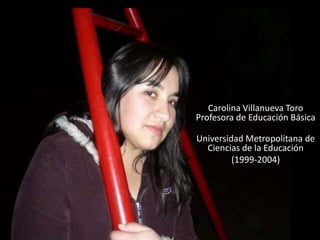 Carolina Villanueva Toro
Profesora de Educación Básica

Universidad Metropolitana de
  Ciencias de la Educación
         (1999-2004)
 