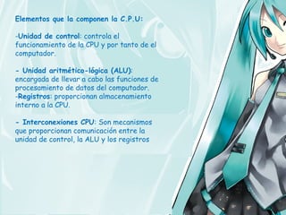 Elementos que la componen la C.P.U:

-Unidad de control: controla el
funcionamiento de la CPU y por tanto de el
computador.

- Unidad aritmético-lógica (ALU):
encargada de llevar a cabo las funciones de
procesamiento de datos del computador.
-Registros: proporcionan almacenamiento
interno a la CPU.

- Interconexiones CPU: Son mecanismos
que proporcionan comunicación entre la
unidad de control, la ALU y los registros
 