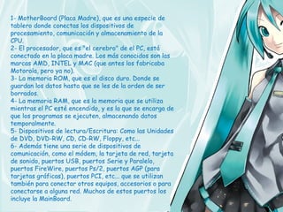 1- MotherBoard (Placa Madre), que es una especie de
tablero donde conectas los dispositivos de
procesamiento, comunicación y almacenamiento de la
CPU.
2- El procesador, que es "el cerebro" de el PC, está
conectado en la placa madre. Los más conocidos son las
marcas AMD, INTEL y MAC (que antes los fabricaba
Motorola, pero ya no).
3- La memoria ROM, que es el disco duro. Donde se
guardan los datos hasta que se les de la orden de ser
borrados.
4- La memoria RAM, que es la memoria que se utiliza
mientras el PC esté encendido, y es la que se encarga de
que los programas se ejecuten, almacenando datos
temporalmente.
5- Dispositivos de lectura/Escritura: Como las Unidades
de DVD, DVD-RW, CD, CD-RW, Floppy, etc...
6- Además tiene una serie de dispositivos de
comunicación, como el módem, la tarjeta de red, tarjeta
de sonido, puertos USB, puertos Serie y Paralelo,
puertos FireWire, puertos Ps/2, puertos AGP (para
tarjetas gráficas), puertos PCI, etc... que se utilizan
también para conectar otros equipos, accesorios o para
conectarse a alguna red. Muchos de estos puertos los
incluye la MainBoard.
 