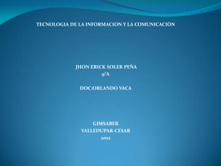 TECNOLOGIA DE LA INFORMACION Y LA COMUNICACIÓN




             JHON ERICK SOLER PEÑA
                      9°A

              DOC:ORLANDO VACA




                  GIMSABER
              VALLEDUPAR-CESAR
                     2012
 