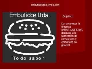 embutidosltda.jimdo.com



                           Objetivo:

                          Dar a conocer la
                          empresa
                          EMBUTIDOS LTDA.
                          dedicada a la
                          fabricación de
                          carnes frías y
                          embutidos en
                          general
 