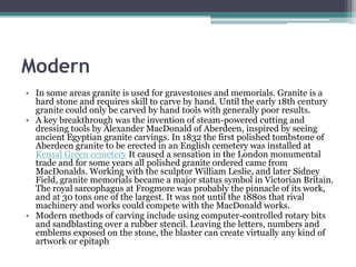 Modern
• In some areas granite is used for gravestones and memorials. Granite is a
  hard stone and requires skill to carve by hand. Until the early 18th century
  granite could only be carved by hand tools with generally poor results.
• A key breakthrough was the invention of steam-powered cutting and
  dressing tools by Alexander MacDonald of Aberdeen, inspired by seeing
  ancient Egyptian granite carvings. In 1832 the first polished tombstone of
  Aberdeen granite to be erected in an English cemetery was installed at
  Kensal Green cemetery It caused a sensation in the London monumental
  trade and for some years all polished granite ordered came from
  MacDonalds. Working with the sculptor William Leslie, and later Sidney
  Field, granite memorials became a major status symbol in Victorian Britain.
  The royal sarcophagus at Frogmore was probably the pinnacle of its work,
  and at 30 tons one of the largest. It was not until the 1880s that rival
  machinery and works could compete with the MacDonald works.
• Modern methods of carving include using computer-controlled rotary bits
  and sandblasting over a rubber stencil. Leaving the letters, numbers and
  emblems exposed on the stone, the blaster can create virtually any kind of
  artwork or epitaph
 