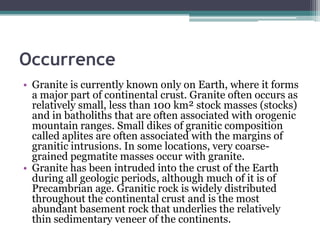 Occurrence
• Granite is currently known only on Earth, where it forms
  a major part of continental crust. Granite often occurs as
  relatively small, less than 100 km² stock masses (stocks)
  and in batholiths that are often associated with orogenic
  mountain ranges. Small dikes of granitic composition
  called aplites are often associated with the margins of
  granitic intrusions. In some locations, very coarse-
  grained pegmatite masses occur with granite.
• Granite has been intruded into the crust of the Earth
  during all geologic periods, although much of it is of
  Precambrian age. Granitic rock is widely distributed
  throughout the continental crust and is the most
  abundant basement rock that underlies the relatively
  thin sedimentary veneer of the continents.
 