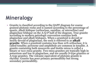 Mineralogy
• Granite is classified according to the QAPF diagram for coarse
  grained plutonic rocks and is named according to the percentage of
  quartz, alkali feldspar (orthoclase, sanidine, or microcline) and
  plagioclase feldspar on the A-Q-P half of the diagram. True granite
  according to modern petrologic convention contains both
  plagioclase and alkali feldspars. When a granitoid is devoid or
  nearly devoid of plagioclase, the rock is referred to as alkali
  granite. When a granitoid contains less than 10% orthoclase, it is
  called tonalite; pyroxene and amphibole are common in tonalite. A
  granite containing both muscovite and biotite micas is called a
  binary or two-mica granite. Two-mica granites are typically high in
  potassium and low in plagioclase, and are usually S-type granites or
  A-type granites. The volcanic equivalent of plutonic granite is
  rhyolite. Granite has poor primary permeability but strong
  secondary permeability.
 