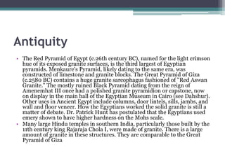 Antiquity
• The Red Pyramid of Egypt (c.26th century BC), named for the light crimson
  hue of its exposed granite surfaces, is the third largest of Egyptian
  pyramids. Menkaure's Pyramid, likely dating to the same era, was
  constructed of limestone and granite blocks. The Great Pyramid of Giza
  (c.2580 BC) contains a huge granite sarcophagus fashioned of "Red Aswan
  Granite." The mostly ruined Black Pyramid dating from the reign of
  Amenemhat III once had a polished granite pyramidion or capstone, now
  on display in the main hall of the Egyptian Museum in Cairo (see Dahshur).
  Other uses in Ancient Egypt include columns, door lintels, sills, jambs, and
  wall and floor veneer. How the Egyptians worked the solid granite is still a
  matter of debate. Dr. Patrick Hunt has postulated that the Egyptians used
  emery shown to have higher hardness on the Mohs scale.
• Many large Hindu temples in southern India, particularly those built by the
  11th century king Rajaraja Chola I, were made of granite. There is a large
  amount of granite in these structures. They are comparable to the Great
  Pyramid of Giza
 