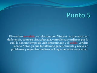 El termino no valido, se relaciona con Vincent ya que nace con
deficiencia, como su vista afectada, y problemas cardiacos por lo
  cual le dan un tiempo de vida determinado y el valido vendría
     siendo Antón ya que fue alterado genéticamente y nació sin
   problemas y según los médicos es lo que necesita la sociedad.
 