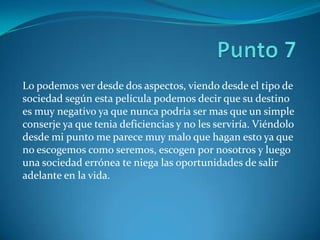 Lo podemos ver desde dos aspectos, viendo desde el tipo de
sociedad según esta película podemos decir que su destino
es muy negativo ya que nunca podría ser mas que un simple
conserje ya que tenia deficiencias y no les serviría. Viéndolo
desde mi punto me parece muy malo que hagan esto ya que
no escogemos como seremos, escogen por nosotros y luego
una sociedad errónea te niega las oportunidades de salir
adelante en la vida.
 
