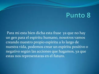 Para mi esta bien dicha esta frase ya que no hay
un gen para el espíritu humano, nosotros vamos
creando nuestro propio espíritu a lo largo de
nuestra vida, podemos crear un espíritu positivo o
negativo según las acciones que hagamos, ya que
estas nos representaras en el futuro.
 
