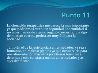 La clonación terapéutica me parece la mas importante
ya que podríamos estar una segundad oportunidad si
no enfermamos de alguno órgano o necesitamos algo
de nuestro cuerpo, podría ser muy útil para la
sociedad.

También el de la resistencia a enfermedades, ya sea a
humanos, animales o plantas ya que nos serviría para
una alimentación mas sana podríamos tener mas
defensas y esto constaría menos enfermedades y así
sucesivamente.
 