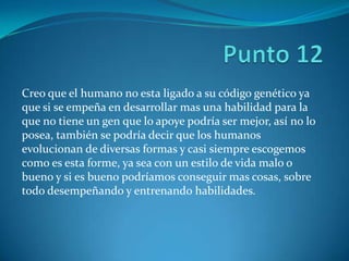 Creo que el humano no esta ligado a su código genético ya
que si se empeña en desarrollar mas una habilidad para la
que no tiene un gen que lo apoye podría ser mejor, así no lo
posea, también se podría decir que los humanos
evolucionan de diversas formas y casi siempre escogemos
como es esta forme, ya sea con un estilo de vida malo o
bueno y si es bueno podríamos conseguir mas cosas, sobre
todo desempeñando y entrenando habilidades.
 