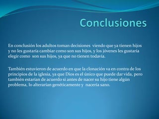 En conclusión los adultos toman decisiones viendo que ya tienen hijos
y no les gustaría cambiar como son sus hijos, y los jóvenes les gustaría
elegir como son sus hijos, ya que no tienen todavía.

También estuvieron de acuerdo en que la clonación va en contra de los
principios de la iglesia, ya que Dios es el único que puede dar vida, pero
también estarían de acuerdo si antes de nacer su hijo tiene algún
problema, lo alterarían genéticamente y nacería sano.
 