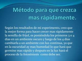 Según los resultados de mi experimento, creo que
la mejor forma para hacer crecer mas rápidamente
la semilla de frijol, es poniéndola los primeros 3 o 4
días en un ambiente oscuro y luego de los 4 días
cambiarla a un ambiente con luz continua, ya que
en la oscuridad ay mas humedad lo que hará que
germine mas rápido y después en la luz hará el
proceso de la fotosíntesis como debe ser.
 