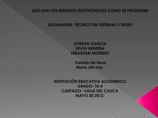 QUÉ SON LOS RESIDUOS ELECTRÓNICOS COMO SE PRODUCEN


      ASIGNATURA: TECNICO EN SISTEMAS Y REDES



                 ESTEBAN GARCIA
                  KEVIN HERRERA
                SEBASTIAN MORENO

                  Trabajo de Sena
                   María del mar


         INSTITUCIÓN EDUCATIVA ACADEMICO
                    GRADO: 10-4
             CARTAGO- VALLE DEL CAUCA
                   MAYO 30 2012
 