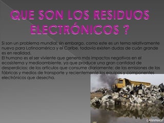 Si son un problema mundial; sin embargo, como este es un tema relativamente
nuevo para Latinoamérica y el Caribe, todavía existen dudas de cuán grande
es en realidad.
El humano es el ser viviente que genera más impactos negativos en el
ecosistema y medioambiente, ya que produce una gran cantidad de
desperdicios: de los artículos que consume diariamente; de las emisiones de las
fábricas y medios de transporte y recientemente los equipos y componentes
electrónicos que desecha.
 