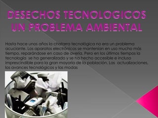 Hasta hace unos años la chatarra tecnológica no era un problema
acuciante. Los aparatos electrónicos se mantenían en uso mucho más
tiempo, reparándose en caso de avería. Pero en los últimos tiempos la
tecnología se ha generalizado y se ha hecho accesible e incluso
imprescindible para la gran mayoría de la población. Las actualizaciones,
los avances tecnológicos y las modas
 