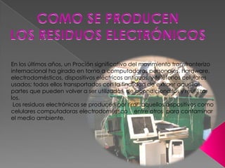 En los últimos años, un Proción significativo del movimiento transfronterizo
internacional ha girado en torno a computadoras personales, hardware,
electrodomésticos, dispositivos eléctricos antiguos, y teléfonos celulares
usados; todos ellos transportados con la finalidad de extraer aquellas
partes que pueden volver a ser utilizadas, de acondicionarlos y reutilizar
los.
 Los residuos electrónicos se producen por tirar aquellos dispositivos como
celulares computadoras electrodoméstico entre otros para contaminar
el medio ambiente.
 