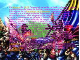    En febrero de 1821 Guayaquil ya había recibido refuerzos, armas
    y provisiones de parte de Bolívar, quien para entonces era
    Presidente de la República de Colombia, coadyuvado desde
    Santafé por el Vicepresidente Francisco de Paula Santander. En
    mayo del mismo año, el general de brigada Antonio José de
    Sucre, Comandante en jefe de la División Sur del ejército
    colombiano y el subordinado de mayor confianza de
    Bolívar, arribó a Guayaquil. El debía asumir la dirección del
    ejército Patriota, y empezar las operaciones con miras a la
    liberación de la ciudad de Quito y todo el territorio de la Real
    Audiencia de Quito. El objetivo político de Bolívar era incorporar
    todas las provincias de la Real Audiencia, incluyendo
    Guayaquil, a Colombia. Guayaquil, por su parte, no había
    decidido si incorporarse a Perú o Colombia, y muchos de sus
    ciudadanos querían establecer su propia República. El avance de
    Sucre a través de los Andes empezó en julio de 1821. Al igual
    que en la primera campaña, tras tener algunos éxitos
    iníciales, Sucre fue vencido por el ejército Realista el 12 de
    septiembre, coincidentemente en el mismo lugar donde ocurrió
    la anterior Batalla de Huachi. Esta segunda campaña terminó con
    un armisticio entre los independentistas y los realistas el 19 de
    noviembre de 1821.
 