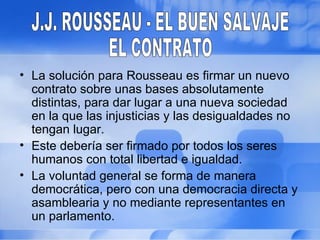 • La solución para Rousseau es firmar un nuevo
  contrato sobre unas bases absolutamente
  distintas, para dar lugar a una nueva sociedad
  en la que las injusticias y las desigualdades no
  tengan lugar.
• Este debería ser firmado por todos los seres
  humanos con total libertad e igualdad.
• La voluntad general se forma de manera
  democrática, pero con una democracia directa y
  asamblearia y no mediante representantes en
  un parlamento.
 