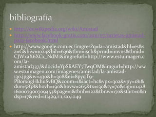  http://es.wikipedia.org/wiki/Amistad
 http://www.facebook-gratis.com/2011/07/tarjetas-amistad-
  para-facebook.html
 http://www.google.com.ec/imgres?q=la+amistad&hl=es&s
  a=G&biw=1024&bih=636&tbm=isch&prmd=imvns&tbnid=
  CJWxaX6XCx_NdM:&imgrefurl=http://www.estuimagen.c
  om/la-
  amistad337/&docid=YpSliAEY7TwqOM&imgurl=http://ww
  w.estuimagen.com/imagenes/amistad/la-amistad-
  130.jpg&w=430&h=308&ei=8pyqT9-
  PBorx0gHkhuSvBQ&zoom=1&iact=hc&vpx=302&vpy=181&
  dur=5838&hovh=190&hovw=265&tx=130&ty=70&sig=111428
  160007900709453&page=1&tbnh=122&tbnw=170&start=0&n
  dsp=17&ved=1t:429,r:1,s:0,i:149
 
