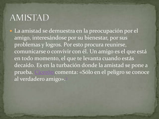  La amistad se demuestra en la preocupación por el
 amigo, interesándose por su bienestar, por sus
 problemas y logros. Por esto procura reunirse,
 comunicarse o convivir con él. Un amigo es el que está
 en todo momento, el que te levanta cuando estás
 decaído. Es en la turbación donde la amistad se pone a
 prueba. Cicerón comenta: «Sólo en el peligro se conoce
 al verdadero amigo».3
 