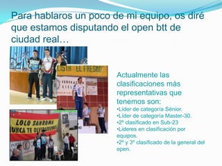 Para hablaros un poco de mi equipo, os diré
que estamos disputando el open btt de
ciudad real…


                       Actualmente las
                       clasificaciones más
                       representativas que
                       tenemos son:
                       •Líder de categoría Sénior.
                       •Líder de categoría Master-30.
                       •2º clasificado en Sub-23
                       •Lideres en clasificación por
                       equipos.
                       •2º y 3º clasificado de la general del
                       open.
 