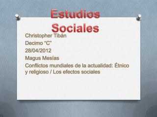 Christopher Tibán
Decimo “C”
28/04/2012
Magus Mesías
Conflictos mundiales de la actualidad: Étnico
y religioso / Los efectos sociales
 