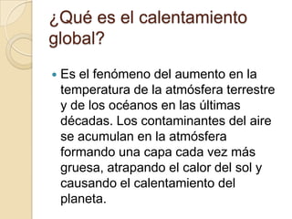 ¿Qué es el calentamiento
global?
   Es el fenómeno del aumento en la
    temperatura de la atmósfera terrestre
    y de los océanos en las últimas
    décadas. Los contaminantes del aire
    se acumulan en la atmósfera
    formando una capa cada vez más
    gruesa, atrapando el calor del sol y
    causando el calentamiento del
    planeta.
 