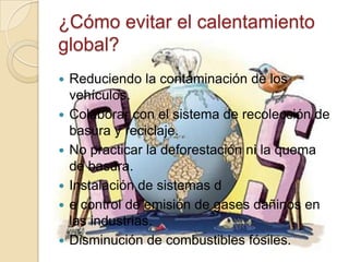 ¿Cómo evitar el calentamiento
global?
   Reduciendo la contaminación de los
    vehículos.
   Colaborar con el sistema de recolección de
    basura y reciclaje.
   No practicar la deforestación ni la quema
    de basura.
   Instalación de sistemas d
   e control de emisión de gases dañinos en
    las industrias.
   Disminución de combustibles fósiles.
 