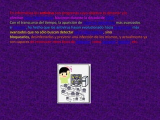 En informática los antivirus son programas cuyo objetivo es detectar y/o
eliminar virus informáticos. Nacieron durante la década de 1980.
Con el transcurso del tiempo, la aparición de sistemas operativos más avanzados
e Internet, ha hecho que los antivirus hayan evolucionado hacia programas más
avanzados que no sólo buscan detectar virus informáticos, sino
bloquearlos, desinfectarlos y prevenir una infección de los mismos, y actualmente ya
son capaces de reconocer otros tipos de malware, como spyware, rootkits, etc.
 