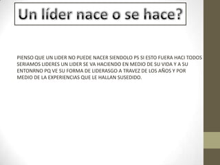 PIENSO QUE UN LIDER NO PUEDE NACER SIENDOLO PS SI ESTO FUERA HACI TODOS
SERIAMOS LIDERES UN LIDER SE VA HACIENDO EN MEDIO DE SU VIDA Y A SU
ENTONRNO PQ VE SU FORMA DE LIDERASGO A TRAVEZ DE LOS AÑOS Y POR
MEDIO DE LA EXPERIENCIAS QUE LE HALLAN SUSEDIDO.