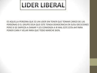 ES AQUELLA PERSONA QUE ES UN LIDER SIN TENER QUE TOMAR CARGO DE LAS
PERSONAS O EL GRUPO DEJA QUE ESTE TENGA DEMOCRACIA EN SUSU DECICIONES
PERO SI SE EMPIEZA A DANAR Y LES COMIENZA A IR MAL ESTE ESTA AHÍ PARA
PONER CARA Y VELAR PARA QUE TODO MARCHE BIEN.