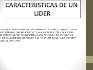 IENZO QUE UN LIDER DEBE SER UNA PERSONA EXTROVERTIDA, SABIA, ESTUDIADA
NTRE OTROS PQ ES LA PERSONA QUE SE VA A HACER RESPETAR Y VA A TOMAR
AS DECISIONES DE UN GRUPO DETERMINADO, PIENSO QUE NO SE PUEDE SER
N 1 O 2 ANOS PQ DEBE SER ALGUIEN QUE TENGA UNA BUENA HABLA Y UN BUEN
MODO DE EXPRESARCE.